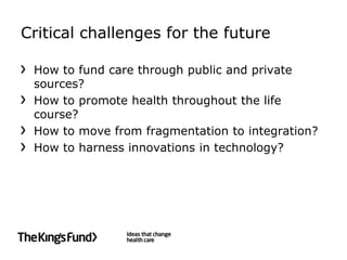 Critical challenges for the future

 How to fund care through public and private
 sources?
 How to promote health throughout the life
 course?
 How to move from fragmentation to integration?
 How to harness innovations in technology?
 