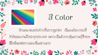 สี Color
ลักษณะของแสงสว่ำงที่ปรำกฏแก่ตำ เป็นองค์ประกอบที่
ส้ำคัญของงำนศิลปะทุกประเภท เพรำะเป็นตัวกระตุ้นควำมรู้สึกและ
มีอิทธิพลต่อกำรมองเห็นอย่ำงมำก
 