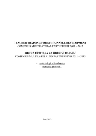 TEACHER TRAINING FOR SUSTAINABLE DEVELOPMENT
COMENIUS MULTILATERAL PARTNERSHIP 2011 – 2013
OBUKA UČITELJA ZA ODRŽIVI RAZVOJ
COMENIUS MULTILATERALNO PARTNERSTVO 2011 – 2013
- methodological handbook –
- metodički priručnik -
June, 2013.
 