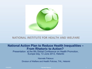 13.6.2013 Hannele Palosuo 1
National Action Plan to Reduce Health Inequalities –
From Rhetoric to Action?
Presentation at the 8th Global Conference on Health Promotion,
Europe Day, 13 June 2013, Helsinki
Hannele Palosuo
Division of Welfare and Health Policies, THL, Helsinki
 