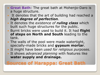 Sources of Harappa: Great Bath
 Great Bath: The great bath at Mohenjo-Daro is
a huge structure.
 It denotes that the art of building had reached a
high degree of perfection.
 It denotes the existence of ruling class which
built such huge structures for the public.
 Burnt bricks were used to build it. It had flight
of steps on North and South leading to the
tank.
 The walls of the pool were made watertight,
specially-made bricks and gypsum mortar.
 It might have been used for religious purposes.
 It shows advanced planning with features like
water supply and drainage.
 