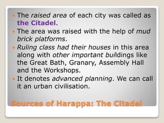 Sources of Harappa: The Citadel
 The raised area of each city was called as
the Citadel.
 The area was raised with the help of mud
brick platforms.
 Ruling class had their houses in this area
along with other important buildings like
the Great Bath, Granary, Assembly Hall
and the Workshops.
 It denotes advanced planning. We can call
it an urban civilisation.
 