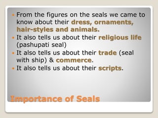 Importance of Seals
 From the figures on the seals we came to
know about their dress, ornaments,
hair-styles and animals.
 It also tells us about their religious life
(pashupati seal)
 It also tells us about their trade (seal
with ship) & commerce.
 It also tells us about their scripts.
 