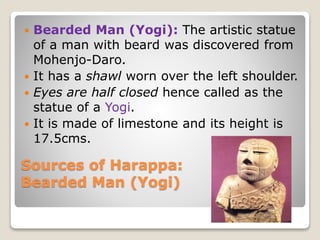 Sources of Harappa:
Bearded Man (Yogi)
 Bearded Man (Yogi): The artistic statue
of a man with beard was discovered from
Mohenjo-Daro.
 It has a shawl worn over the left shoulder.
 Eyes are half closed hence called as the
statue of a Yogi.
 It is made of limestone and its height is
17.5cms.
 