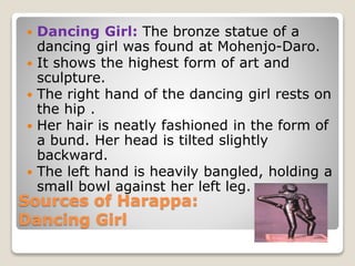 Sources of Harappa:
Dancing Girl
 Dancing Girl: The bronze statue of a
dancing girl was found at Mohenjo-Daro.
 It shows the highest form of art and
sculpture.
 The right hand of the dancing girl rests on
the hip .
 Her hair is neatly fashioned in the form of
a bund. Her head is tilted slightly
backward.
 The left hand is heavily bangled, holding a
small bowl against her left leg.
 