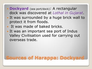 Sources of Harappa: Dockyard
 Dockyard (sea port/dock): A rectangular
dock was discovered at Lothal in Gujarat.
 It was surrounded by a huge brick wall to
protect it from floods.
 It was made of baked bricks.
 It was an important sea port of Indus
Valley Civilisation used for carrying out
overseas trade.
 