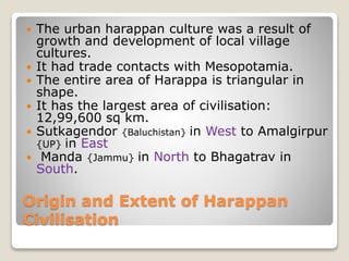 Origin and Extent of Harappan
Civilisation
 The urban harappan culture was a result of
growth and development of local village
cultures.
 It had trade contacts with Mesopotamia.
 The entire area of Harappa is triangular in
shape.
 It has the largest area of civilisation:
12,99,600 sq km.
 Sutkagendor {Baluchistan} in West to Amalgirpur
{UP} in East
 Manda {Jammu} in North to Bhagatrav in
South.
 