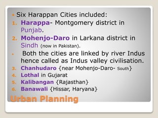 Urban Planning
 Six Harappan Cities included:
1. Harappa- Montgomery district in
Punjab.
2. Mohenjo-Daro in Larkana district in
Sindh (now in Pakistan).
 Both the cities are linked by river Indus
hence called as Indus valley civilisation.
3. Chanhudaro {near Mohenjo-Daro- South}
4. Lothal in Gujarat
5. Kalibangan {Rajasthan}
6. Banawali {Hissar, Haryana}
 
