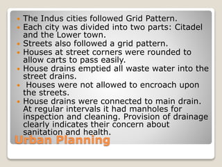  The Indus cities followed Grid Pattern.
 Each city was divided into two parts: Citadel
and the Lower town.
 Streets also followed a grid pattern.
 Houses at street corners were rounded to
allow carts to pass easily.
 House drains emptied all waste water into the
street drains.
 Houses were not allowed to encroach upon
the streets.
 House drains were connected to main drain.
At regular intervals it had manholes for
inspection and cleaning. Provision of drainage
clearly indicates their concern about
sanitation and health.
Urban Planning
 