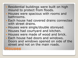 Houses
 Residential buildings were built on high
mound to protect from floods.
 Houses were spacious with rooms and
bathrooms.
 Each house had covered drains connected
with street drains.
 Houses were single/double storeyed.
 Houses had courtyard and kitchen.
 Houses were made of wood and brick.
 Each house had doors and windows.
Doors and windows opened on side of the
street and not on the main roads.
 