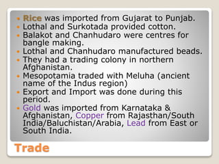 Trade
 Rice was imported from Gujarat to Punjab.
 Lothal and Surkotada provided cotton.
 Balakot and Chanhudaro were centres for
bangle making.
 Lothal and Chanhudaro manufactured beads.
 They had a trading colony in northern
Afghanistan.
 Mesopotamia traded with Meluha (ancient
name of the Indus region)
 Export and Import was done during this
period.
 Gold was imported from Karnataka &
Afghanistan, Copper from Rajasthan/South
India/Baluchistan/Arabia, Lead from East or
South India.
 
