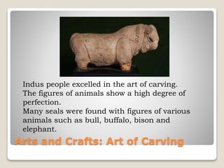 Arts and Crafts: Art of Carving
Indus people excelled in the art of carving.
The figures of animals show a high degree of
perfection.
Many seals were found with figures of various
animals such as bull, buffalo, bison and
elephant.
 