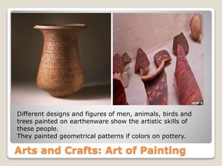 Arts and Crafts: Art of Painting
Different designs and figures of men, animals, birds and
trees painted on earthenware show the artistic skills of
these people.
They painted geometrical patterns if colors on pottery.
 