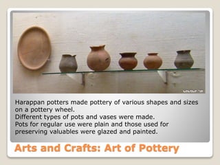 Arts and Crafts: Art of Pottery
Harappan potters made pottery of various shapes and sizes
on a pottery wheel.
Different types of pots and vases were made.
Pots for regular use were plain and those used for
preserving valuables were glazed and painted.
 