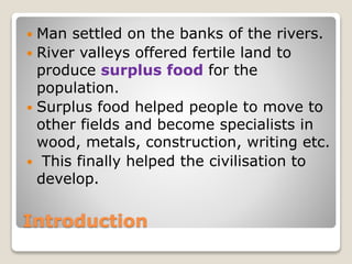 Introduction
 Man settled on the banks of the rivers.
 River valleys offered fertile land to
produce surplus food for the
population.
 Surplus food helped people to move to
other fields and become specialists in
wood, metals, construction, writing etc.
 This finally helped the civilisation to
develop.
 