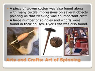 Arts and Crafts: Art of Spinning
 A piece of woven cotton was also found along
with many textile impressions on several objects
pointing us that weaving was an important craft.
 A large number of spindles and whorls were
found in their houses. Dyer’s vat was also found.
 