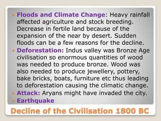 Decline of the Civilisation 1800 BC
 Floods and Climate Change: Heavy rainfall
affected agriculture and stock breeding.
Decrease in fertile land because of the
expansion of the near by desert. Sudden
floods can be a few reasons for the decline.
 Deforestation: Indus valley was Bronze Age
civilisation so enormous quantities of wood
was needed to produce bronze. Wood was
also needed to produce jewellery, pottery,
bake bricks, boats, furniture etc thus leading
to deforestation causing the climatic change.
 Attack: Aryans might have invaded the city.
 Earthquake
 