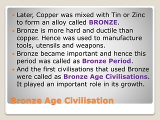 Bronze Age Civilisation
 Later, Copper was mixed with Tin or Zinc
to form an alloy called BRONZE.
 Bronze is more hard and ductile than
copper. Hence was used to manufacture
tools, utensils and weapons.
 Bronze became important and hence this
period was called as Bronze Period.
 And the first civilisations that used Bronze
were called as Bronze Age Civilisations.
It played an important role in its growth.
 