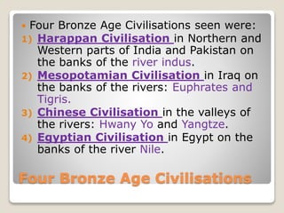 Four Bronze Age Civilisations
 Four Bronze Age Civilisations seen were:
1) Harappan Civilisation in Northern and
Western parts of India and Pakistan on
the banks of the river indus.
2) Mesopotamian Civilisation in Iraq on
the banks of the rivers: Euphrates and
Tigris.
3) Chinese Civilisation in the valleys of
the rivers: Hwany Yo and Yangtze.
4) Egyptian Civilisation in Egypt on the
banks of the river Nile.
 