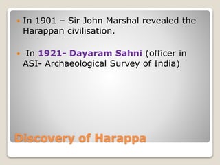 Discovery of Harappa
 In 1901 – Sir John Marshal revealed the
Harappan civilisation.
 In 1921- Dayaram Sahni (officer in
ASI- Archaeological Survey of India)
 