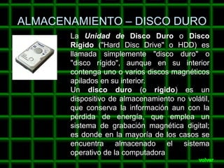ALMACENAMIENTO – DISCO DURO
       La Unidad de Disco Duro o Disco
       Rígido ("Hard Disc Drive" o HDD) es
       llamada simplemente "disco duro" o
       "disco rígido", aunque en su interior
       contenga uno o varios discos magnéticos
       apilados en su interior.
       Un disco duro (o rígido) es un
       dispositivo de almacenamiento no volátil,
       que conserva la información aun con la
       pérdida de energía, que emplea un
       sistema de grabación magnética digital;
       es donde en la mayoría de los casos se
       encuentra     almacenado el sistema
       operativo de la computadora
 