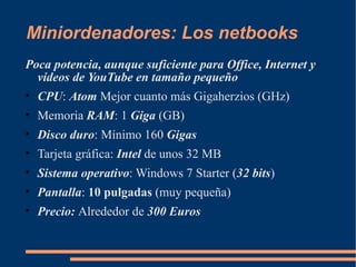 Miniordenadores: Los netbooks
Poca potencia, aunque suficiente para Office, Internet y
  vídeos de YouTube en tamaño pequeño
• CPU: Atom Mejor cuanto más Gigaherzios (GHz)
• Memoria RAM: 1 Giga (GB)
• Disco duro: Mínimo 160 Gigas
• Tarjeta gráfica: Intel de unos 32 MB
• Sistema operativo: Windows 7 Starter (32 bits)
• Pantalla: 10 pulgadas (muy pequeña)
• Precio: Alrededor de 300 Euros
 