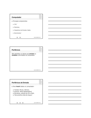 Computador

   Principais componentes:

            1
       CPU;

       Memórias;

       Dispositivos de Entrada e Saída;

       Barramentos.2



                1       2                          ppguimaraes@hotmail.com




Periféricos

São aparelhos ou placas que enviam ou
recebem informações do computador.




                                                   ppguimaraes@hotmail.com




Periféricos de Entrada

   Para inserir dados no computador:

                    3
       Teclado, Mouse, Câmera;
                                           4
       Scanner, Mesa digitalizadora;
       Microfone, Leitores de CD e DVD;
                                               5

       Tela sensitiva (tela de toque).




                3       4   5                      ppguimaraes@hotmail.com
 