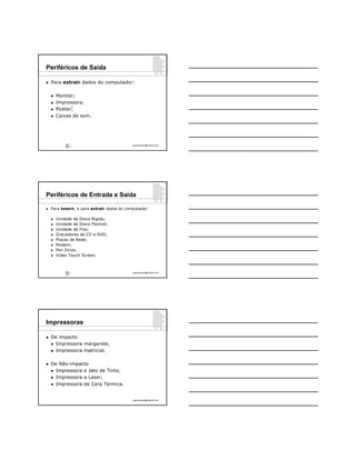 Periféricos de Saída

   Para extrair dados do computador:

       Monitor;
       Impressora;
                   6
       Plotter;
       Caixas de som.




               6                             ppguimaraes@hotmail.com




Periféricos de Entrada e Saída

   Para inserir, e para extrair dados do computador:

       Unidade de Disco Rígido;
       Unidade de Disco Flexível;
       Unidade de Fita;
       Gravadores de CD e DVD;
       Placas de Rede;
       Modem;
       Pen Drive;
       Video Touch Screen.



               7                             ppguimaraes@hotmail.com




Impressoras

   De impacto
     Impressora margarida;

     Impressora matricial.



   De Não-impacto
     Impressora a Jato de Tinta;

     Impressora a Laser;

     Impressora de Cera Térmica.



                                             ppguimaraes@hotmail.com
 