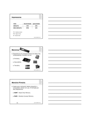 Impressoras


    TIPO                        VELOCIDADE   QUALIDADE

    IMPACTO                        CPS            DPI

    NÃO-IMPACTO                    PPM            DPI



    CPS – Caracter per second

    PPM – Page per minute

    DPI – Dots per inches

                                              ppguimaraes@hotmail.com




Memórias

   Dispositivos de armazenamento de dados dos
    computadores. Dividem-se em:

       Primária;

       Secundária;

       Terciária.


                                              ppguimaraes@hotmail.com




Memória Primária

   Usada para manipular dados enquanto o
    computador estiver em uso. É formada por
    dois dispositivos:

                8
       ROM – Read Only Memory

       RAM – Random Access Memory




                    8                         ppguimaraes@hotmail.com
 
