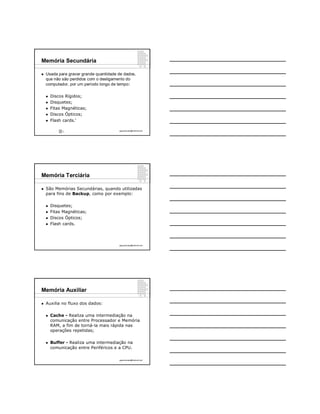 Memória Secundária

   Usada para gravar grande quantidade de dados,
    que não são perdidos com o desligamento do
    computador, por um período longo de tempo:

       Discos Rígidos;
       Disquetes;
       Fitas Magnéticas;
       Discos Ópticos;
                   9
       Flash cards.

              9                         ppguimaraes@hotmail.com




Memória Terciária

   São Memórias Secundárias, quando utilizadas
    para fins de Backup, como por exemplo:

       Disquetes;
       Fitas Magnéticas;
       Discos Ópticos;
       Flash cards.




                                        ppguimaraes@hotmail.com




Memória Auxiliar

   Auxilia no fluxo dos dados:

       Cache - Realiza uma intermediação na
        comunicação entre Processador e Memória
        RAM, a fim de torná-la mais rápida nas
        operações repetidas;

       Buffer - Realiza uma intermediação na
        comunicação entre Periféricos e a CPU.

                                        ppguimaraes@hotmail.com
 