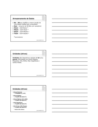 Armazenamento de Dados

   Bit - (BInary digiT) é a menor porção de
    informação tratada pelo computador.
   Byte - conjunto de 08 Bits (um caractere)
   Kbyte - 1024 Bytes *
   Mbyte - 1024 Kbyte *
   Gbyte - 1024 Mbytes *
   Tbyte - 1024 Gbytes *

    * Aproximadamente

                                     ppguimaraes@hotmail.com




Unidades (drives)

Unidades são dispositivos capazes de ler e/ou
gravar informações em Discos Rígidos,
Disquetes, CDs, DVDs, fitas magnéticas e
outras mídias.




                                     ppguimaraes@hotmail.com




Unidades (drives)
   Discos Flexíveis
       Unidades A: e B:

   Discos Rígidos
       A partir da Letra C:

   Discos Ópticos (CD e DVD)
       A partir da Letra D:

   Fitas Magnéticas
       A partir da Letra D:

   Pen Drives e MPx Players
       A partir da Letra D:

    * Sistemas DOS e Windows
                                     ppguimaraes@hotmail.com
 