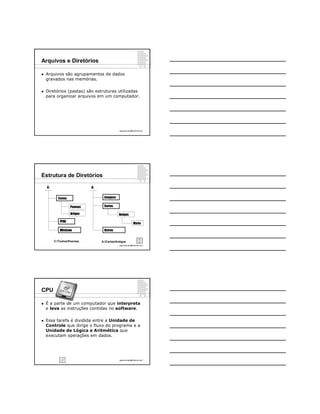 Arquivos e Diretórios

   Arquivos são agrupamentos de dados
    gravados nas memórias.

   Diretórios (pastas) são estruturas utilizadas
    para organizar arquivos em um computador.




                                              ppguimaraes@hotmail.com




Estrutura de Diretórios

    C:                        A:


           Textos                   Imagens

                    Poemas          Cartas

                    Artigos                   Amigos

            FPAG
                                                           Maria

            Windows                 Outros


         C:TextosPoemas          A:CartasAmigos
                                              ppguimaraes@hotmail.com




CPU

   É a parte de um computador que interpreta
    e leva as instruções contidas no software.

   Essa tarefa é dividida entre a Unidade de
    Controle que dirige o fluxo do programa e a
    Unidade de Lógica e Aritmética que
    executam operações em dados.




                                              ppguimaraes@hotmail.com
 