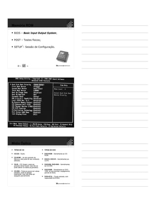 34ppguimaraes@hotmail.com
 BIOS – Basic Input Output System;
 POST – Testes físicos;
 SETUP – Sessão de Configuração.
1/3
Memória ROM
10
10
36ppguimaraes@hotmail.com
 TIPOS DE CD
 CD-DA - Áudio;
 CD-ROM – Já vem gravado de
fábrica e não pode ter seu conteúdo
alterado;
 CD-R – CD Virgem, pode ser
gravado várias vezes, mas não se
pode alterar os dados já gravados;
 CD-RW – Pode-se gravar em várias
sessões, pode-se apagar
totalmente, mas não pode ser
apagado parcialmente.
 TIPOS DE DVD
 DVD-ROM – Semelhante ao CD-
ROM;
 DVD-R, DVD+R – Semelhantes ao
CD-R;
 DVD-RW, DVD+RW – Semelhantes
ao CD-RW;
 DVD-RAM – Semelhante ao DVD-
+RW, só que permite o apagamento
parcial do disco;
 DVD+R DL – Dupla camada, com
capacidade de 8,5Gb.
Mídia Óptica
 