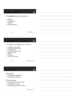 7ppguimaraes@hotmail.com
 Para extrair dados do computador:
 Monitor;
 Impressora;
 Plotter;
 Caixas de som.
6
6
Periféricos de Saída
8ppguimaraes@hotmail.com
 Para inserir, e para extrair dados do computador:
 Unidade de Disco Rígido;
 Unidade de Disco Flexível;
 Unidade de Fita;
 Gravadores de CD e DVD;
 Placas de Rede;
 Modem;
 Pen Drive;
 Video Touch Screen.
7
Periféricos de Entrada e Saída
9ppguimaraes@hotmail.com
 De impacto
 Impressora margarida;
 Impressora matricial.
 De Não-impacto
 Impressora a Jato de Tinta;
 Impressora a Laser;
 Impressora de Cera Térmica.
Impressoras
 