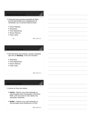 13ppguimaraes@hotmail.com
 Usada para gravar grande quantidade de dados,
que não são perdidos com o desligamento do
computador, por um período longo de tempo:
 Discos Rígidos;
 Disquetes;
 Fitas Magnéticas;
 Discos Ópticos;
 Flash cards.
9
9
Memória Secundária
14ppguimaraes@hotmail.com
 São Memórias Secundárias, quando utilizadas
para fins de Backup, como por exemplo:
 Disquetes;
 Fitas Magnéticas;
 Discos Ópticos;
 Flash cards.
Memória Terciária
15ppguimaraes@hotmail.com
 Auxilia no fluxo dos dados:
 Cache - Realiza uma intermediação na
comunicação entre Processador e Memória
RAM, a fim de torná-la mais rápida nas
operações repetidas;
 Buffer - Realiza uma intermediação na
comunicação entre Periféricos e a CPU.
Memória Auxiliar
 