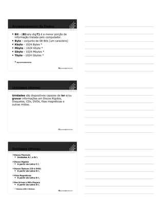 16ppguimaraes@hotmail.com
 Bit - (BInary digiT) é a menor porção de
informação tratada pelo computador.
 Byte - conjunto de 08 Bits (um caractere)
 Kbyte - 1024 Bytes *
 Mbyte - 1024 Kbyte *
 Gbyte - 1024 Mbytes *
 Tbyte - 1024 Gbytes *
* Aproximadamente
Armazenamento de Dados
17ppguimaraes@hotmail.com
Unidades são dispositivos capazes de ler e/ou
gravar informações em Discos Rígidos,
Disquetes, CDs, DVDs, fitas magnéticas e
outras mídias.
Unidades (drives)
18ppguimaraes@hotmail.com
 Discos Flexíveis
 Unidades A: e B:
 Discos Rígidos
 A partir da Letra C:
 Discos Ópticos (CD e DVD)
 A partir da Letra D:
 Fitas Magnéticas
 A partir da Letra D:
 Pen Drives e MPx Players
 A partir da Letra D:
* Sistemas DOS e Windows
Unidades (drives)
 