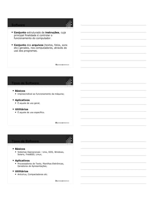 19ppguimaraes@hotmail.com
 Conjunto estruturado de instruções, cuja
principal finalidade é controlar o
funcionamento do computador.
 Conjunto dos arquivos (textos, fotos, sons
etc) gerados, nos computadores, através do
uso dos programas.
Software
20ppguimaraes@hotmail.com
 Básicos
 Imprescindível ao funcionamento da máquina;
 Aplicativos
 É aquele de uso geral;
 Utilitários
 É aquele de uso específico.
Tipos de Software
21ppguimaraes@hotmail.com
 Básicos
 Sistemas Operacionais - Unix, DOS, Windows,
Solaris, FreeBSD, Linux;
 Aplicativos
 Processadores de Texto, Planilhas Eletrônicas,
Geradores de Apresentações;
 Utilitários
 Antivírus, Compactadores etc.
Tipos de Software
 