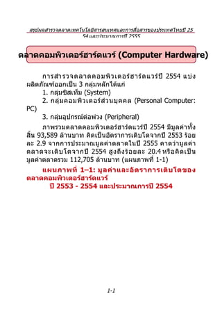สรุปผลสำำรวจตลำดเทคโนโลยีสำรสนเทศและกำรสื่อสำรของประเทศไทยปี 25
                      54 และประมำณกำรปี 2555


ตลาดคอมพิวเตอร์ฮาร์ดแวร์ (Computer Hardware)

      กำรสำำ รวจตลำดคอมพิ ว เตอร์ ฮ ำร์ ด แวร์ ปี 2554 แบ่ ง
 ผลิตภัณฑ์ออกเป็น 3 กลุ่มหลักได้แก่
      1. กลุ่มซิสเท็ม (System)
      2. กลุ่ ม คอมพิ ว เตอร์ ส่ ว นบุ ค คล (Personal Computer:
 PC)
      3. กลุ่มอุปกรณ์ต่อพ่วง (Peripheral)
       ภำพรวมตลำดคอมพิวเตอร์ ฮ ำร์ ดแวร์ ปี 2554 มีมูลค่ำทั้ง
 สิ้น 93,589 ล้ำนบำท คิดเป็นอัตรำกำรเติบโตจำกปี 2553 ร้อย
 ละ 2.9 จำกกำรประมำณมู ล ค่ ำ ตลำดในปี 2555 คำดว่ ำ มู ล ค่ ำ
 ตลำดจะเติ บ โตจำกปี 2554 สู ง ถึ ง ร้ อ ยละ 20.4 หรื อ คิ ด เป็ น
 มูลค่ำตลำดรวม 112,705 ล้ำนบำท (แผนภำพที่ 1-1)
     แผนภาพที่ 1–1: มู ล ค่ า และอั ต ราการเติ บ โตของ
 ตลาดคอมพิวเตอร์ฮาร์ดแวร์
      ปี 2553 - 2554 และประมาณการปี 2554




                               1-1
 