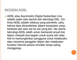 MODEM ADSL
   ADSL atau Asymmetric Digital Subscriber Line
    adalah salah satu bentuk dari teknologi DSL. Ciri
    khas ADSL adalah sifatnya yang asimetrik, yaitu
    bahwa data ditransferkan dalam kecepatan yang
    berbeda dari satu sisi ke sisi yang lain. Ide utama
    teknologi ADSL adalh untuk memecah sinyal line
    telpon menjadi dua bagian untuk suara dan data.
    Hal ini memungkinkan pengguna untuk melakuakn
    atau meneima panggilan telpon dan melakukan
    koneksi internet secara simultan tanpa saling
    menggangu
 
