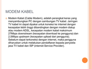 MODEM KABEL
   Modem Kabel (Cable Modem), adalah perangkat keras yang
    menyambungkan PC dengan sambungan TV kabel. Jaringan
    TV kabel ini dapat dipakai untuk koneksi ke internet dengan
    kecepatan lebih tinggi dibandingkan dengan modem dialup
    atau modem ADSL, kecepatan modem kabel maksimum
    27Mbps downstream (kecepatan download ke pengguna) dan
    2,5Mbps upstream (kecepatan upload dari pengguna).
    Sebelum dapat terkoneksi dengan internet, maka pengguna
    diharuskan untuk melakukan pendaftaran kepada penyedia
    jasa TV kabel dan ISP (internet Service Provider).
 