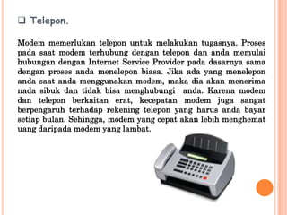  Telepon.

Modem memerlukan telepon untuk melakukan tugasnya. Proses
pada saat modem terhubung dengan telepon dan anda memulai
hubungan dengan Internet Service Provider pada dasarnya sama
dengan proses anda menelepon biasa. Jika ada yang menelepon
anda saat anda menggunakan modem, maka dia akan menerima
nada sibuk dan tidak bisa menghubungi anda. Karena modem
dan telepon berkaitan erat, kecepatan modem juga sangat
berpengaruh terhadap rekening telepon yang harus anda bayar
setiap bulan. Sehingga, modem yang cepat akan lebih menghemat
uang daripada modem yang lambat.
 