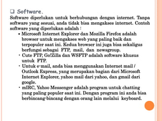  Software.
Software diperlukan untuk berhubungan dengan internet. Tanpa
software yang sesuai, anda tidak bisa mengakses internet. Contoh
software yang diperlukan adalah :
    • Microsoft Internet Explorer dan Mozilla Firefox adalah
      browser untuk mengakses web yang paling baik dan
      terpopuler saat ini. Kedua browser ini juga bisa sekaligus
      berfungsi sebagai FTP, mail, dan newsgroup.
    • Cute FTP, Go!Zilla dan WSFTP adalah software khusus
      untuk FTP.
    • Untuk e-mail, anda bisa menggunakan Internet mail /
      Outlook Express, yang merupakan bagian dari Microsoft
      Internet Explorer, yahoo mail dari yahoo, dan gmail dari
      google.
    • mIRC, Yahoo Messenger adalah program untuk chatting
      yang paling populer saat ini. Dengan program ini anda bisa
      berbincang-bincang dengan orang lain melalui keyboard.
 