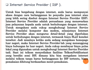  Internet Service Provider ( ISP ).

Untuk bisa bergabung dengan internet, anda harus mempunyai
akses dengan cara berlangganan ke penyedia jasa internet atau
yang lebih sering disebut dengan Internet Service Provider (ISP).
Internet Service Provider adalah perusahaan yang menawarkan
jasa pelayanan kepada anda untuk berhubungan dengan internet.
Untuk mengakses anda cukup menghubungi Internet Service
Provider melalui komputer dan modem, selanjutnya Internet
Service Provider akan mengurus detail-detail yang diperlukan
untuk berhubungan dengan internet, termasuk biaya SLJJ koneksi
tersebut. Jadi misalnya ketika anda sedang mengakses homepage
luar negeri, maka Internet Service Provider-lah yang menanggung
biaya hubungan ke luar negeri. Anda cukup membayar biaya pulsa
lokal yang digunakan untuk menghubungi Internet Service Provider
tadi. Saat ini telkom menyediakan fasilitas TelkomNet@Instant
yang bersifat semi ISP, dimana kita bisa mengakses internet
melalui telkom tanpa harus berlangganan ke ISP tertentu, biaya
pemakaian dihitung berdasarkan menit pemakaian.
 