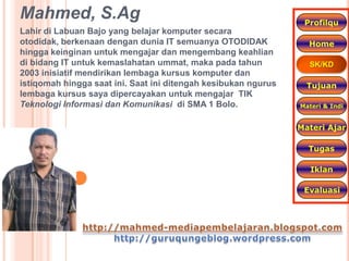 Mahmed, S.Ag                                                     Profilqu
Lahir di Labuan Bajo yang belajar komputer secara
otodidak, berkenaan dengan dunia IT semuanya OTODIDAK             Home
hingga keinginan untuk mengajar dan mengembang keahlian
di bidang IT untuk kemaslahatan ummat, maka pada tahun            SK/KD
2003 inisiatif mendirikan lembaga kursus komputer dan
istiqomah hingga saat ini. Saat ini ditengah kesibukan ngurus     Tujuan
lembaga kursus saya dipercayakan untuk mengajar TIK
Teknologi Informasi dan Komunikasi di SMA 1 Bolo.               Materi & Indi


                                                                Materi Ajar

                                                                  Tugas

                                                                   Iklan

                                                                 Evaluasi
 
