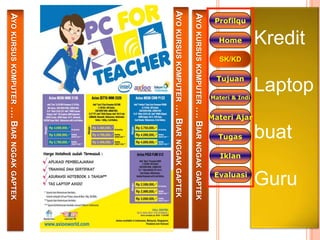 Laptop
            Kredit




                                                                                     Guru
                                                                    buat
                                                      Materi Ajar
                                      Materi & Indi




                                                                                     Evaluasi
 Profilqu




                             Tujuan




                                                                     Tugas
             Home

                     SK/KD




                                                                             Iklan




AYO KURSUS KOMPUTER …. BIAR NGGAK GAPTEK
AYO KURSUS KOMPUTER …. BIAR                                              NGGAK GAPTEK
AYO KURSUS KOMPUTER …. BIAR NGGAK GAPTEK
 