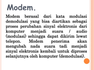Modem.
Modem berasal dari kata modulasi
demodulasi yang bisa diartikan sebagai
proses perubahan sinyal elektronis dari
komputer menjadi suara / audio
(modulasi) sehingga dapat dikirim lewat
telepon.    Modem     penerima     akan
mengubah nada suara tadi menjadi
sinyal elektronis kembali untuk diproses
selanjutnya oleh komputer (demodulasi).
 