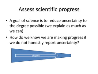 Assess scientific progress
• A goal of science is to reduce uncertainty to
the degree possible (we explain as much as
we can)
• How do we know we are making progress if
we do not honestly report uncertainty?
progress
 