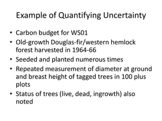 Example of Quantifying Uncertainty
• Carbon budget for WS01
• Old-growth Douglas-fir/western hemlock
forest harvested in 1964-66
• Seeded and planted numerous times
• Repeated measurement of diameter at ground
and breast height of tagged trees in 100 plus
plots
• Status of trees (live, dead, ingrowth) also
noted
 