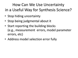 How Can We Use Uncertainty
in a Useful Way for Synthesis Science?
• Stop hiding uncertainty
• Stop being judgmental about it
• Start reporting the building blocks
(e.g., measurement errors, model parameter
errors, etc)
• Address model selection error fully
 