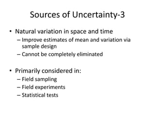 Sources of Uncertainty-3
• Natural variation in space and time
– Improve estimates of mean and variation via
sample design
– Cannot be completely eliminated
• Primarily considered in:
– Field sampling
– Field experiments
– Statistical tests
 